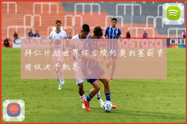 拜仁计划世界杯后续约奥利塞薪资将仅次于凯恩