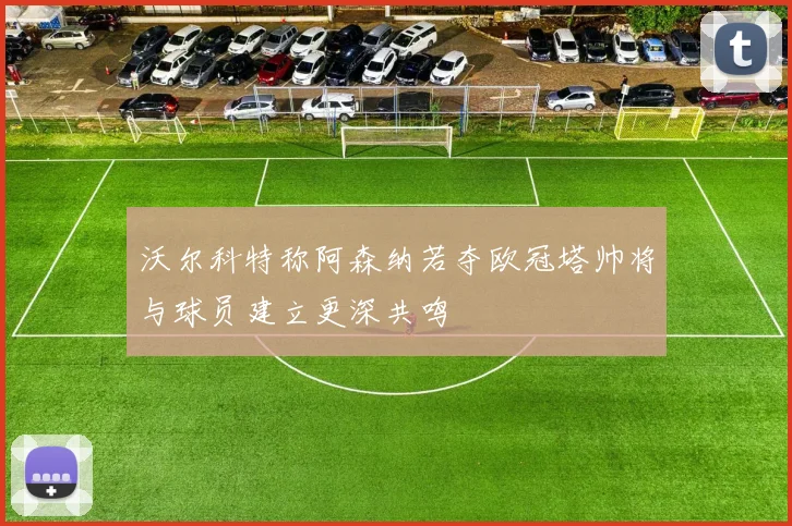 沃尔科特称阿森纳若夺欧冠塔帅将与球员建立更深共鸣