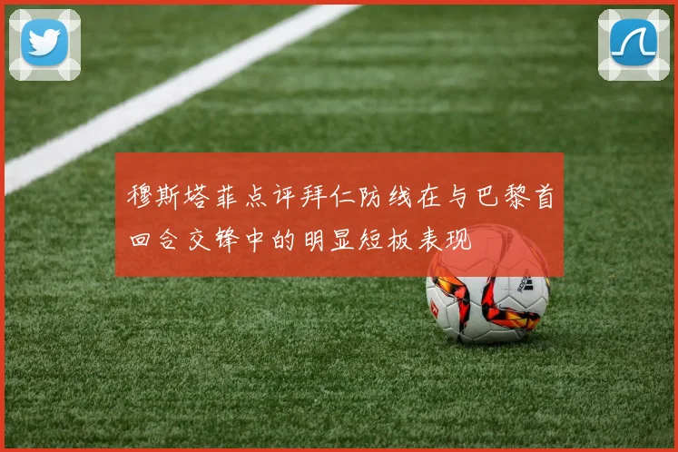 穆斯塔菲点评拜仁防线在与巴黎首回合交锋中的明显短板表现