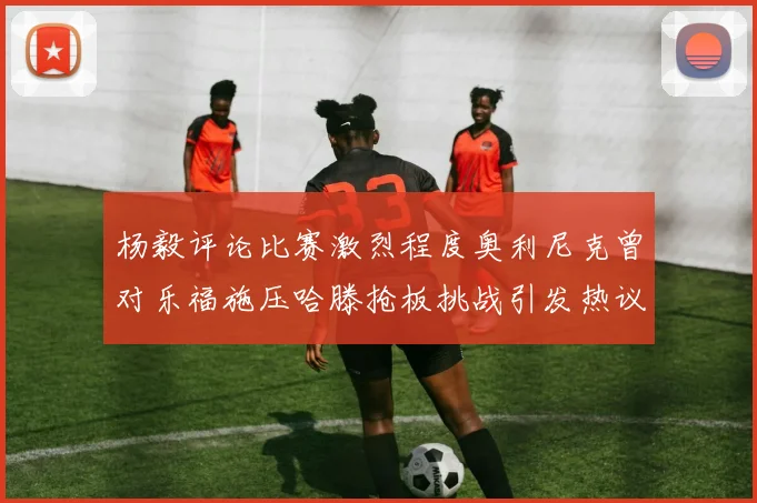 杨毅评论比赛激烈程度奥利尼克曾对乐福施压哈滕抢板挑战引发热议