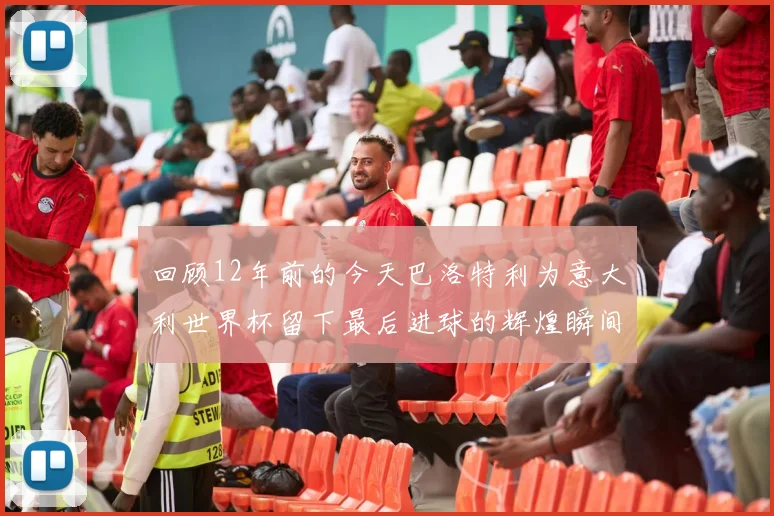 回顾12年前的今天巴洛特利为意大利世界杯留下最后进球的辉煌瞬间