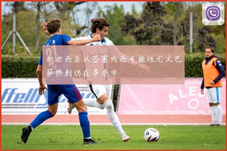 切尔西否认签塞内西可能性尤文巴萨热刺仍在争夺中