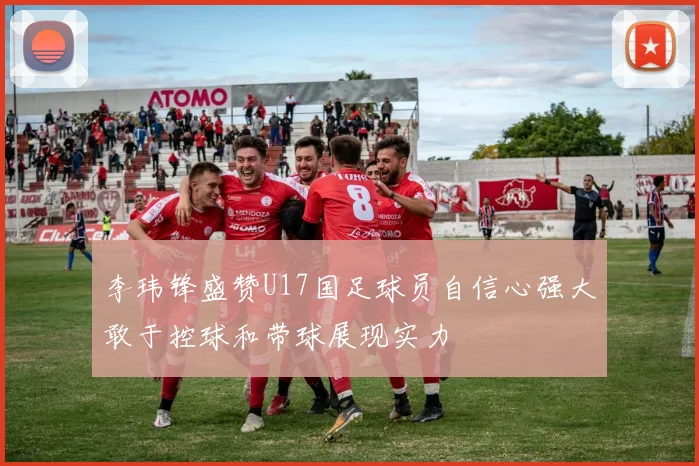 李玮锋盛赞U17国足球员自信心强大敢于控球和带球展现实力