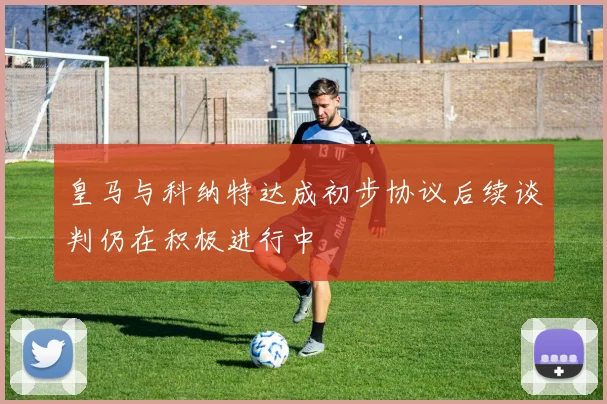 皇马与科纳特达成初步协议后续谈判仍在积极进行中