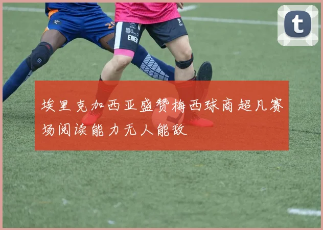 埃里克加西亚盛赞梅西球商超凡赛场阅读能力无人能敌