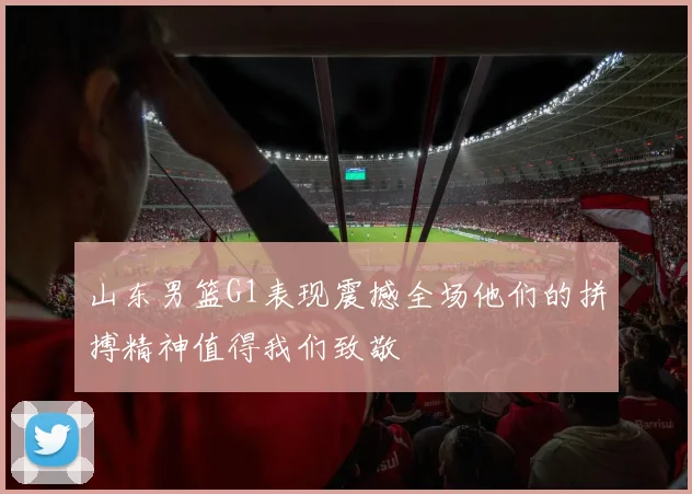 山东男篮G1表现震撼全场他们的拼搏精神值得我们致敬
