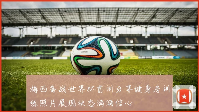 梅西备战世界杯首训分享健身房训练照片展现状态满满信心