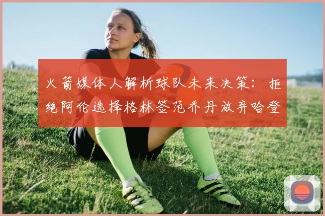 火箭媒体人解析球队未来决策：拒绝阿伦选择格林签范乔丹放弃哈登