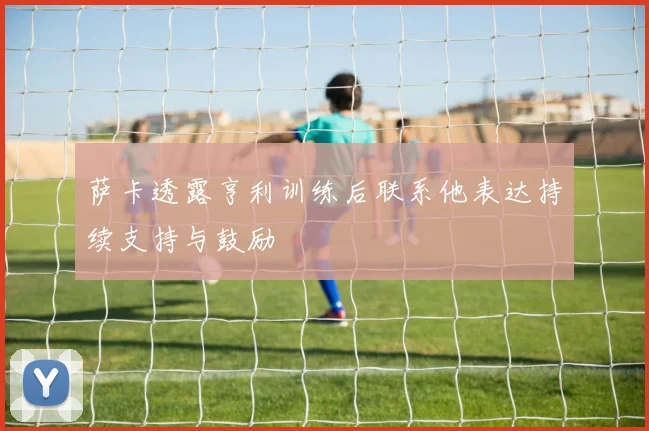 萨卡透露亨利训练后联系他表达持续支持与鼓励