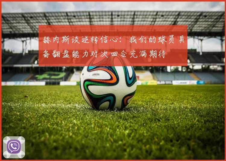 赫内斯谈逆转信心：我们的球员具备翻盘能力对次回合充满期待